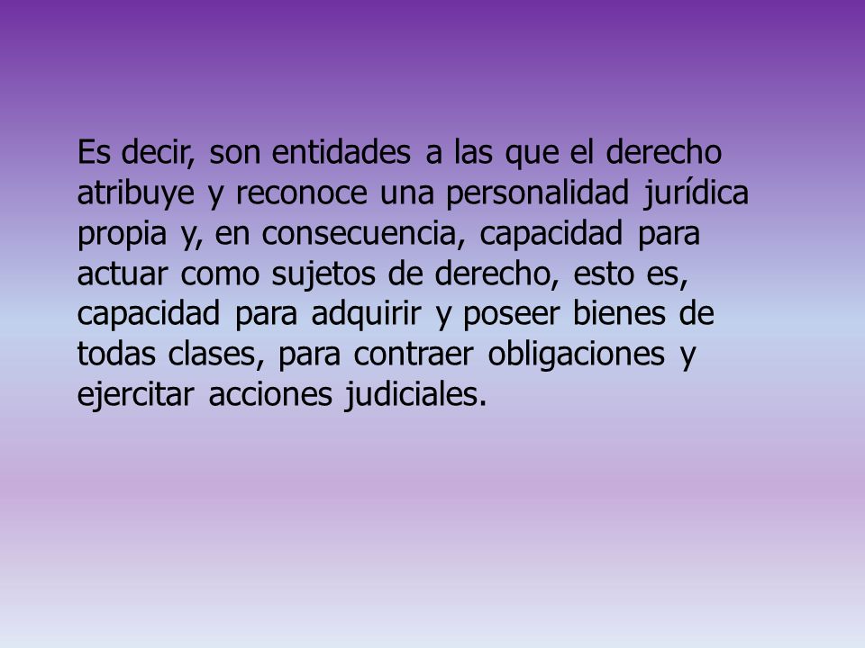 Es decir, son entidades a las que el derecho atribuye y reconoce una personalidad jurídica propia y, en consecuencia, capacidad para actuar como sujetos de derecho, esto es, capacidad para adquirir y poseer bienes de todas clases, para contraer obligaciones y ejercitar acciones judiciales.