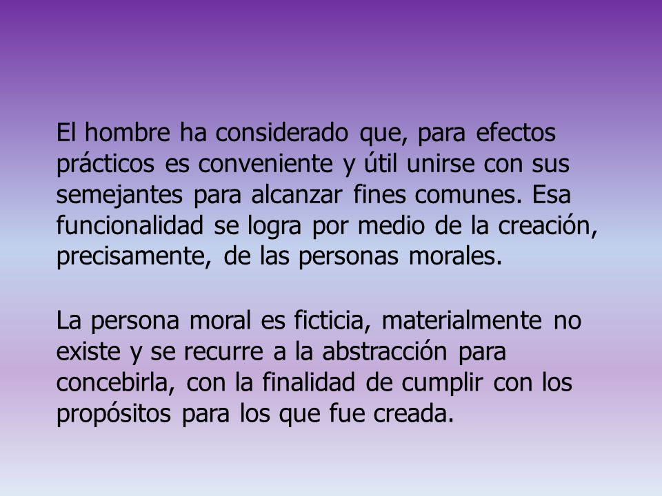 El hombre ha considerado que, para efectos prácticos es conveniente y útil unirse con sus semejantes para alcanzar fines comunes. Esa funcionalidad se logra por medio de la creación, precisamente, de las personas morales.