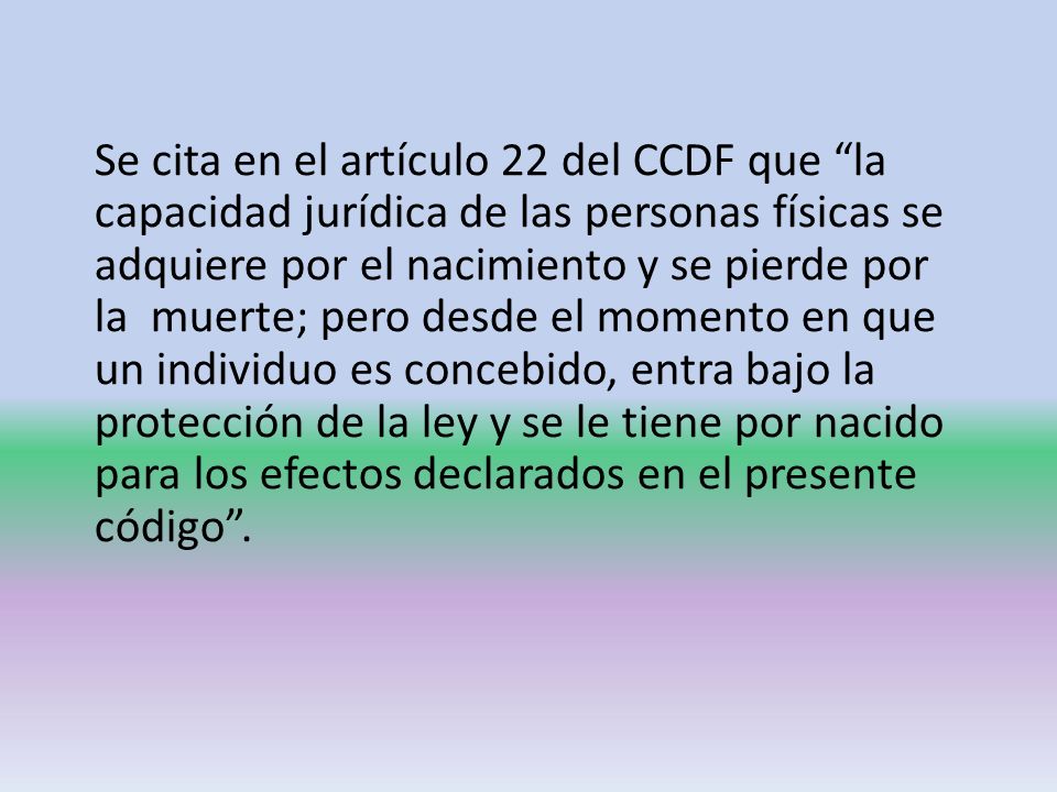 Se cita en el artículo 22 del CCDF que la capacidad jurídica de las personas físicas se adquiere por el nacimiento y se pierde por la muerte; pero desde el momento en que un individuo es concebido, entra bajo la protección de la ley y se le tiene por nacido para los efectos declarados en el presente código .