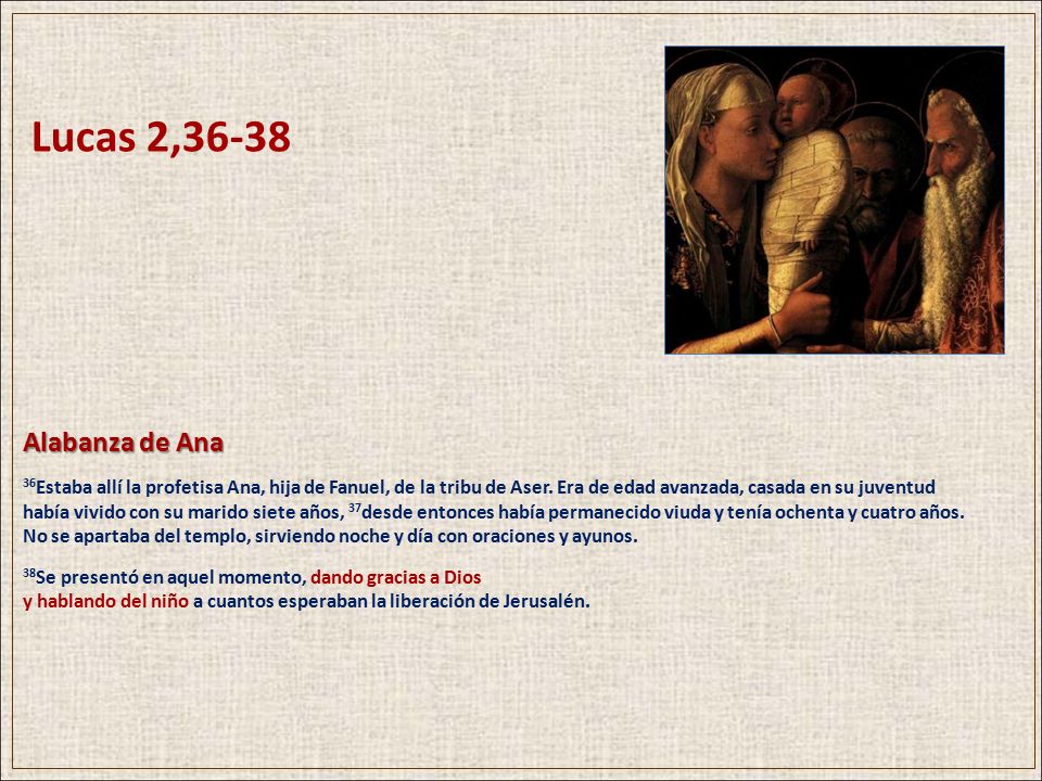Lucas 2,36-38 Alabanza de Ana. 36Estaba allí la profetisa Ana, hija de Fanuel, de la tribu de Aser. Era de edad avanzada, casada en su juventud.