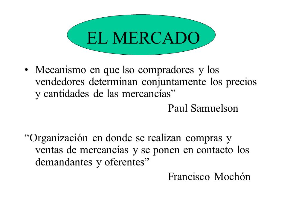 EL MERCADO Mecanismo en que lso compradores y los vendedores determinan conjuntamente los precios y cantidades de las mercancías