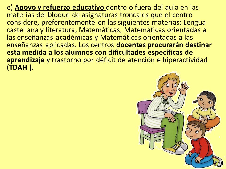 e) Apoyo y refuerzo educativo dentro o fuera del aula en las materias del bloque de asignaturas troncales que el centro considere, preferentemente en las siguientes materias: Lengua castellana y literatura, Matemáticas, Matemáticas orientadas a las enseñanzas académicas y Matemáticas orientadas a las enseñanzas aplicadas.