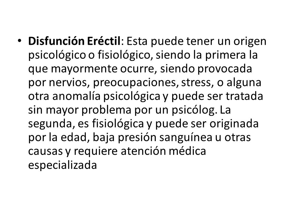 Disfunción Eréctil: Esta puede tener un origen psicológico o fisiológico, siendo la primera la que mayormente ocurre, siendo provocada por nervios, preocupaciones, stress, o alguna otra anomalía psicológica y puede ser tratada sin mayor problema por un psicólog.