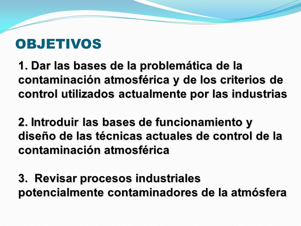 OBJETIVOS 1. Dar las bases de la problemática de la contaminación atmosférica y de los criterios de control utilizados actualmente por las industrias.