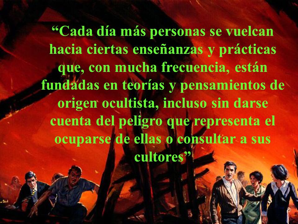 Cada día más personas se vuelcan hacia ciertas enseñanzas y prácticas que, con mucha frecuencia, están fundadas en teorías y pensamientos de origen ocultista, incluso sin darse cuenta del peligro que representa el ocuparse de ellas o consultar a sus cultores