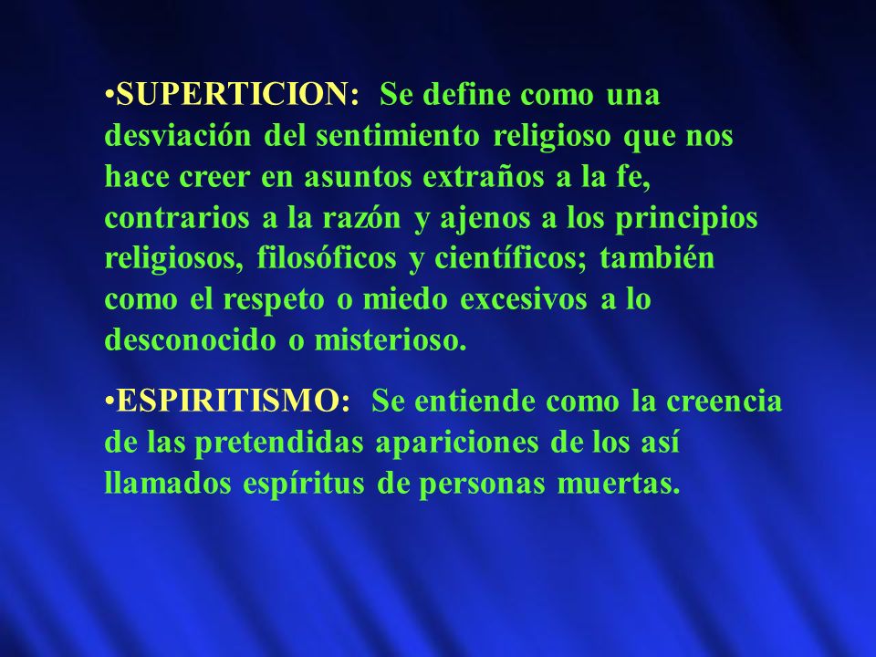 SUPERTICION: Se define como una desviación del sentimiento religioso que nos hace creer en asuntos extraños a la fe, contrarios a la razón y ajenos a los principios religiosos, filosóficos y científicos; también como el respeto o miedo excesivos a lo desconocido o misterioso.