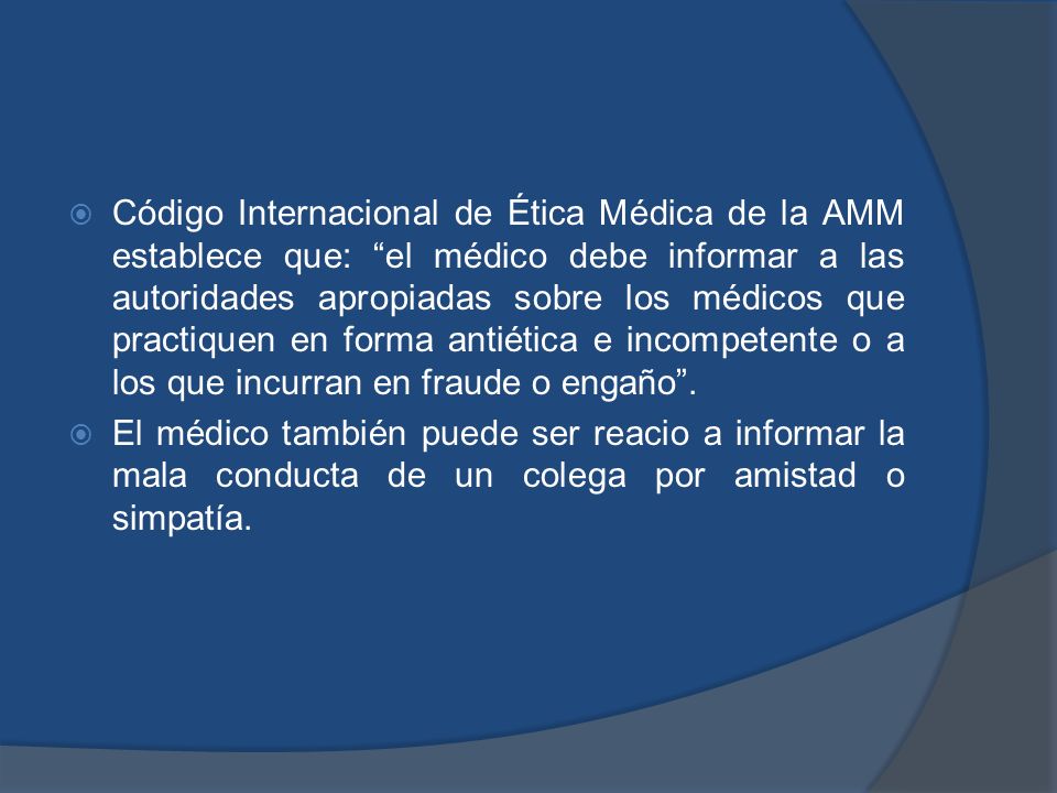 Código Internacional de Ética Médica de la AMM establece que: el médico debe informar a las autoridades apropiadas sobre los médicos que practiquen en forma antiética e incompetente o a los que incurran en fraude o engaño .