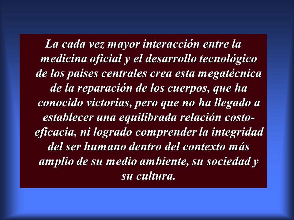 La cada vez mayor interacción entre la medicina oficial y el desarrollo tecnológico de los países centrales crea esta megatécnica de la reparación de los cuerpos, que ha conocido victorias, pero que no ha llegado a establecer una equilibrada relación costo-eficacia, ni logrado comprender la integridad del ser humano dentro del contexto más amplio de su medio ambiente, su sociedad y su cultura.