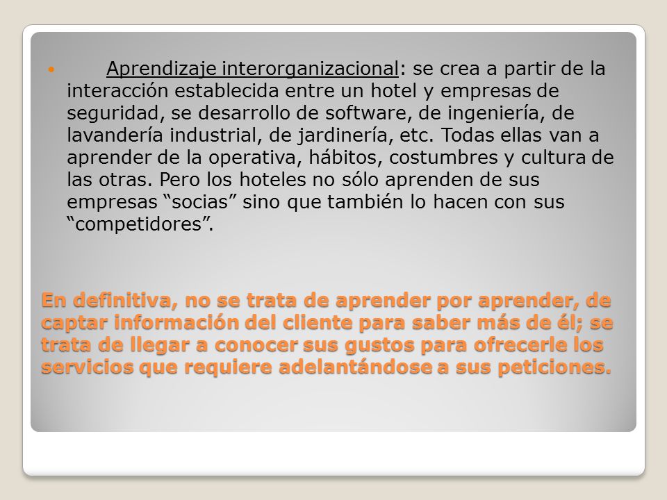 Aprendizaje interorganizacional: se crea a partir de la interacción establecida entre un hotel y empresas de seguridad, se desarrollo de software, de ingeniería, de lavandería industrial, de jardinería, etc. Todas ellas van a aprender de la operativa, hábitos, costumbres y cultura de las otras. Pero los hoteles no sólo aprenden de sus empresas socias sino que también lo hacen con sus competidores .