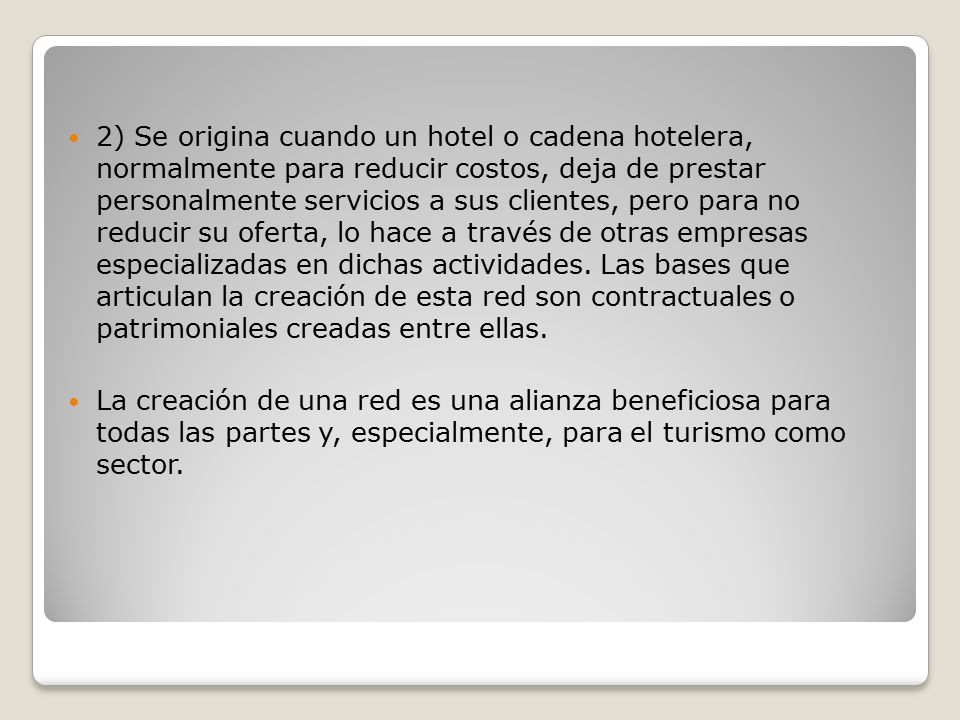 2) Se origina cuando un hotel o cadena hotelera, normalmente para reducir costos, deja de prestar personalmente servicios a sus clientes, pero para no reducir su oferta, lo hace a través de otras empresas especializadas en dichas actividades. Las bases que articulan la creación de esta red son contractuales o patrimoniales creadas entre ellas.