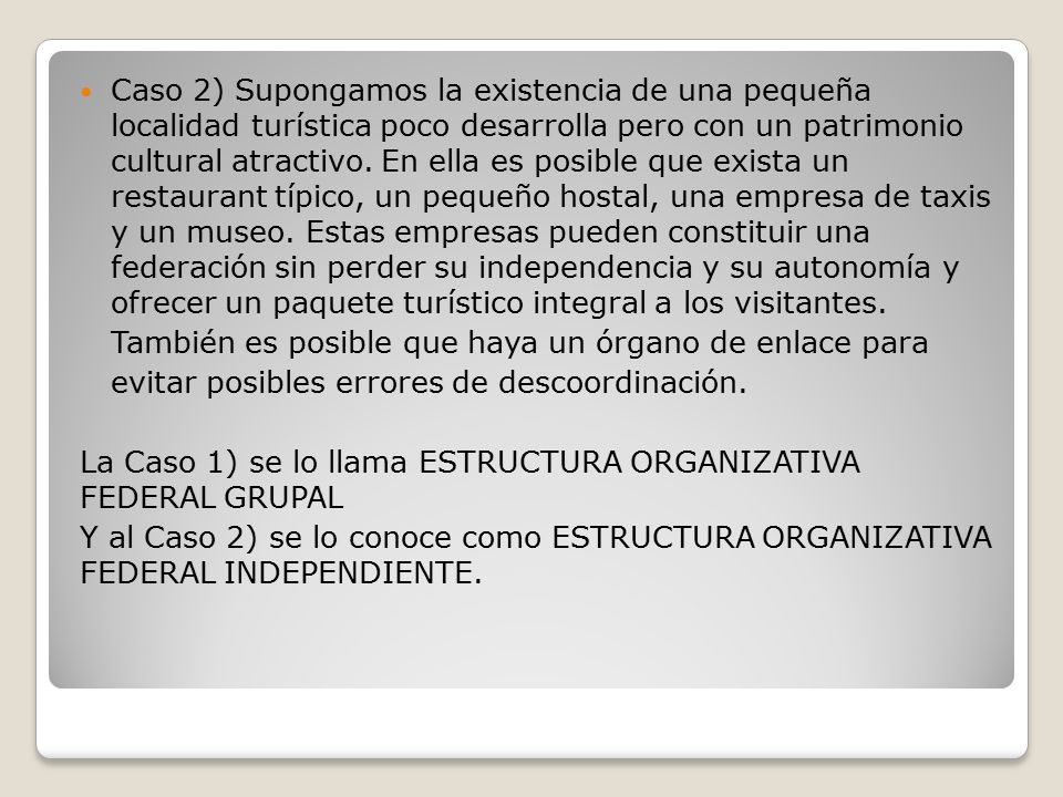 Caso 2) Supongamos la existencia de una pequeña localidad turística poco desarrolla pero con un patrimonio cultural atractivo. En ella es posible que exista un restaurant típico, un pequeño hostal, una empresa de taxis y un museo. Estas empresas pueden constituir una federación sin perder su independencia y su autonomía y ofrecer un paquete turístico integral a los visitantes.