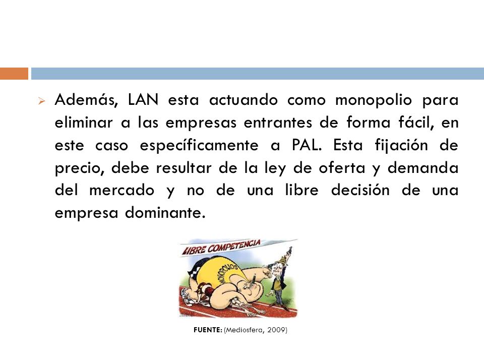 Además, LAN esta actuando como monopolio para eliminar a las empresas entrantes de forma fácil, en este caso específicamente a PAL. Esta fijación de precio, debe resultar de la ley de oferta y demanda del mercado y no de una libre decisión de una empresa dominante.