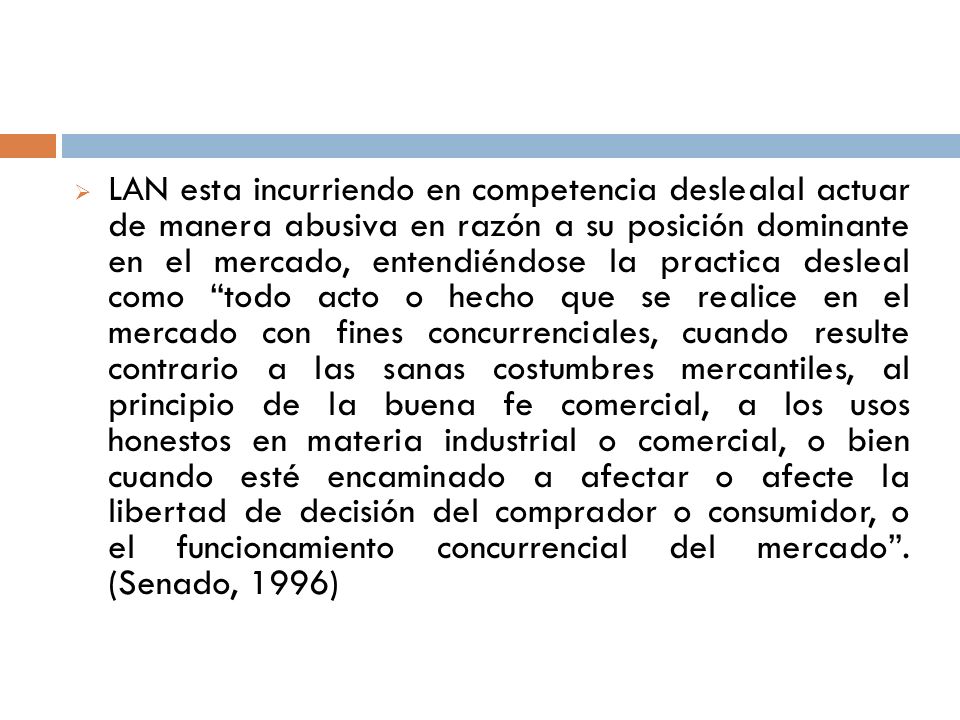 LAN esta incurriendo en competencia deslealal actuar de manera abusiva en razón a su posición dominante en el mercado, entendiéndose la practica desleal como todo acto o hecho que se realice en el mercado con fines concurrenciales, cuando resulte contrario a las sanas costumbres mercantiles, al principio de la buena fe comercial, a los usos honestos en materia industrial o comercial, o bien cuando esté encaminado a afectar o afecte la libertad de decisión del comprador o consumidor, o el funcionamiento concurrencial del mercado .