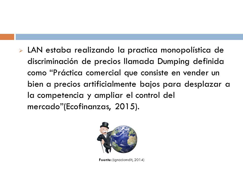 LAN estaba realizando la practica monopolística de discriminación de precios llamada Dumping definida como Práctica comercial que consiste en vender un bien a precios artificialmente bajos para desplazar a la competencia y ampliar el control del mercado (Ecofinanzas, 2015).
