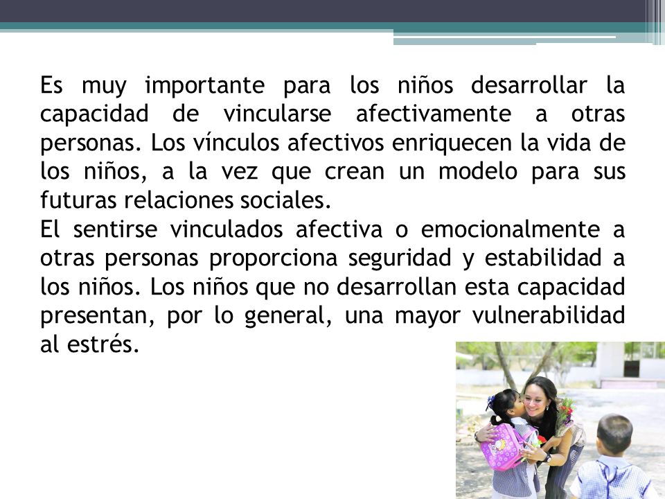 Es muy importante para los niños desarrollar la capacidad de vincularse afectivamente a otras personas. Los vínculos afectivos enriquecen la vida de los niños, a la vez que crean un modelo para sus futuras relaciones sociales.