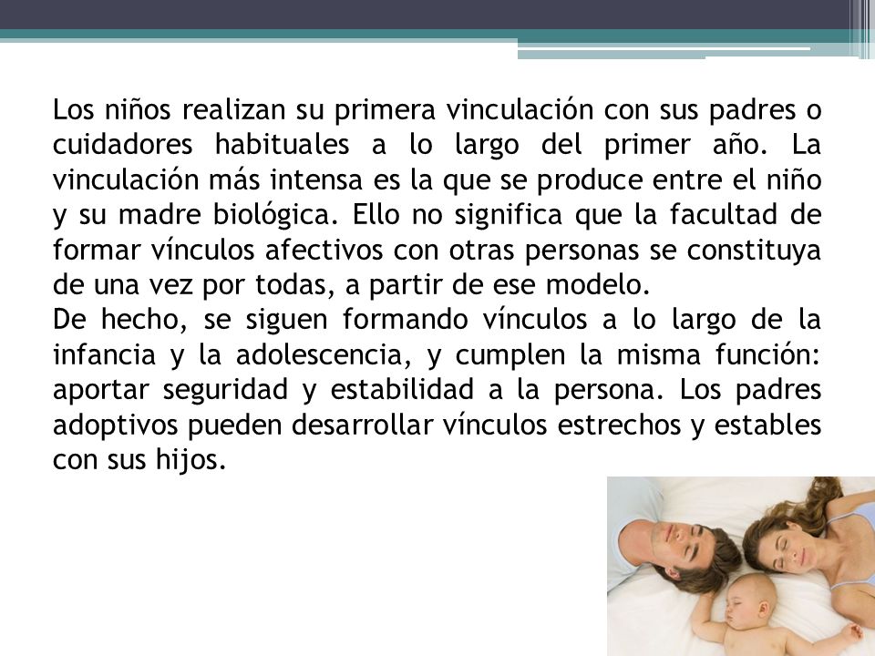 Los niños realizan su primera vinculación con sus padres o cuidadores habituales a lo largo del primer año. La vinculación más intensa es la que se produce entre el niño y su madre biológica. Ello no significa que la facultad de formar vínculos afectivos con otras personas se constituya de una vez por todas, a partir de ese modelo.