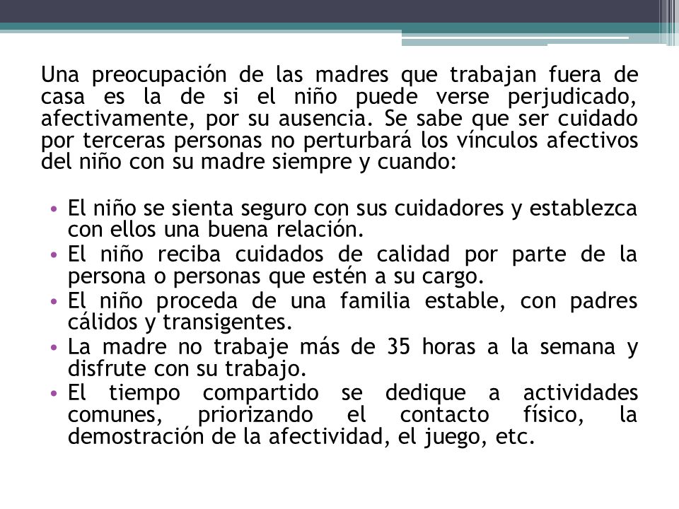 Una preocupación de las madres que trabajan fuera de casa es la de si el niño puede verse perjudicado, afectivamente, por su ausencia. Se sabe que ser cuidado por terceras personas no perturbará los vínculos afectivos del niño con su madre siempre y cuando: