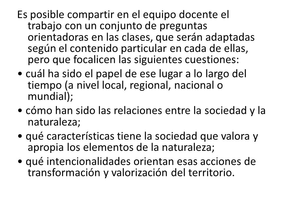 Es posible compartir en el equipo docente el trabajo con un conjunto de preguntas orientadoras en las clases, que serán adaptadas según el contenido particular en cada de ellas, pero que focalicen las siguientes cuestiones: • cuál ha sido el papel de ese lugar a lo largo del tiempo (a nivel local, regional, nacional o mundial); • cómo han sido las relaciones entre la sociedad y la naturaleza; • qué características tiene la sociedad que valora y apropia los elementos de la naturaleza; • qué intencionalidades orientan esas acciones de transformación y valorización del territorio.