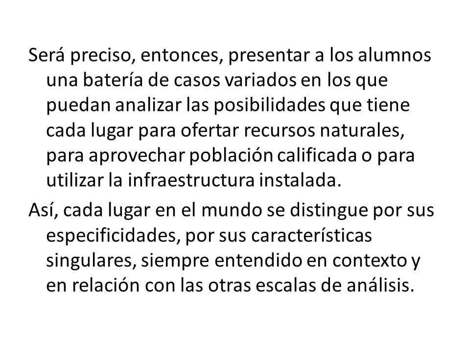 Será preciso, entonces, presentar a los alumnos una batería de casos variados en los que puedan analizar las posibilidades que tiene cada lugar para ofertar recursos naturales, para aprovechar población calificada o para utilizar la infraestructura instalada.