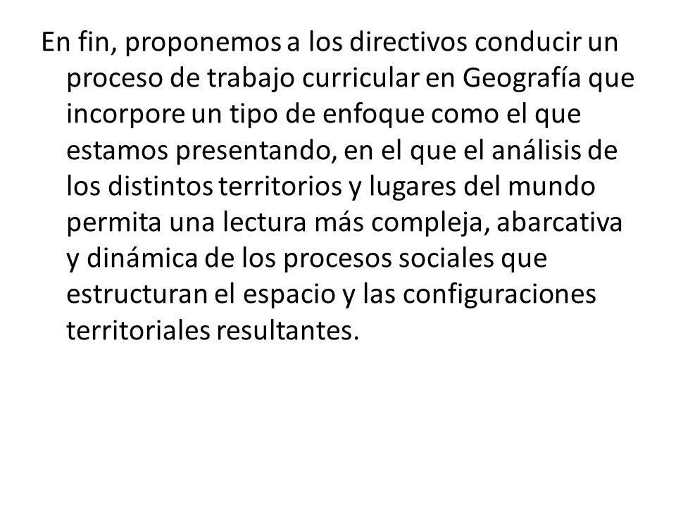 En fin, proponemos a los directivos conducir un proceso de trabajo curricular en Geografía que incorpore un tipo de enfoque como el que estamos presentando, en el que el análisis de los distintos territorios y lugares del mundo permita una lectura más compleja, abarcativa y dinámica de los procesos sociales que estructuran el espacio y las configuraciones territoriales resultantes.