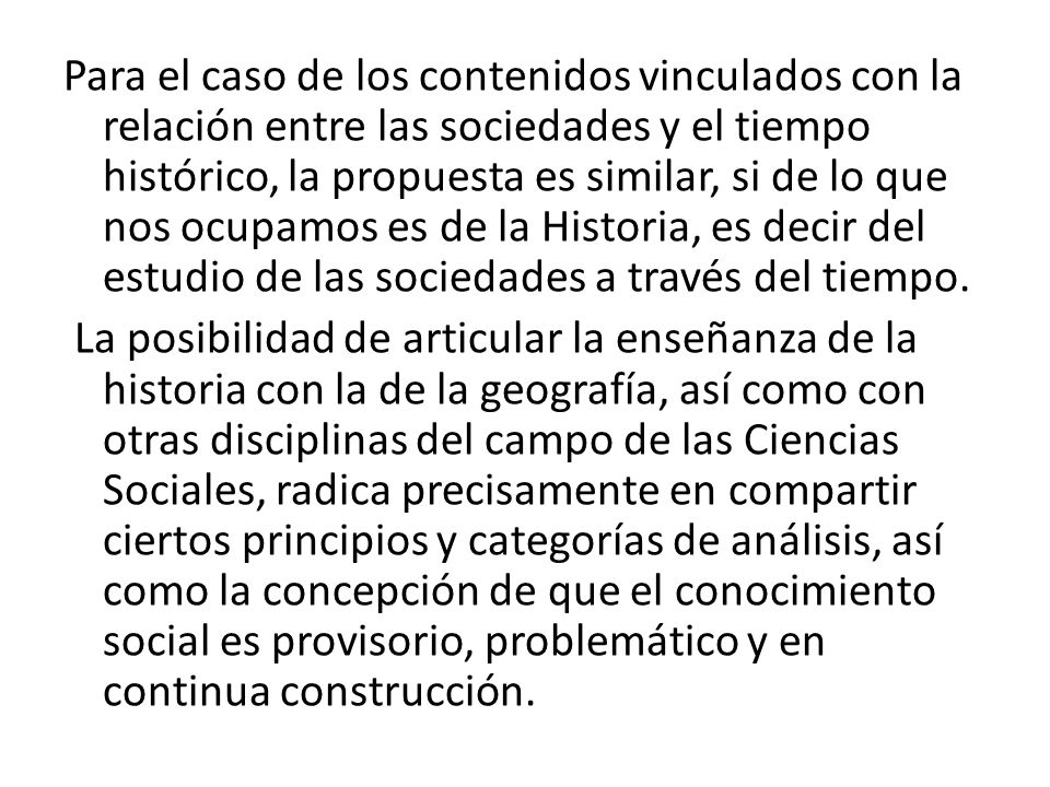 Para el caso de los contenidos vinculados con la relación entre las sociedades y el tiempo histórico, la propuesta es similar, si de lo que nos ocupamos es de la Historia, es decir del estudio de las sociedades a través del tiempo.