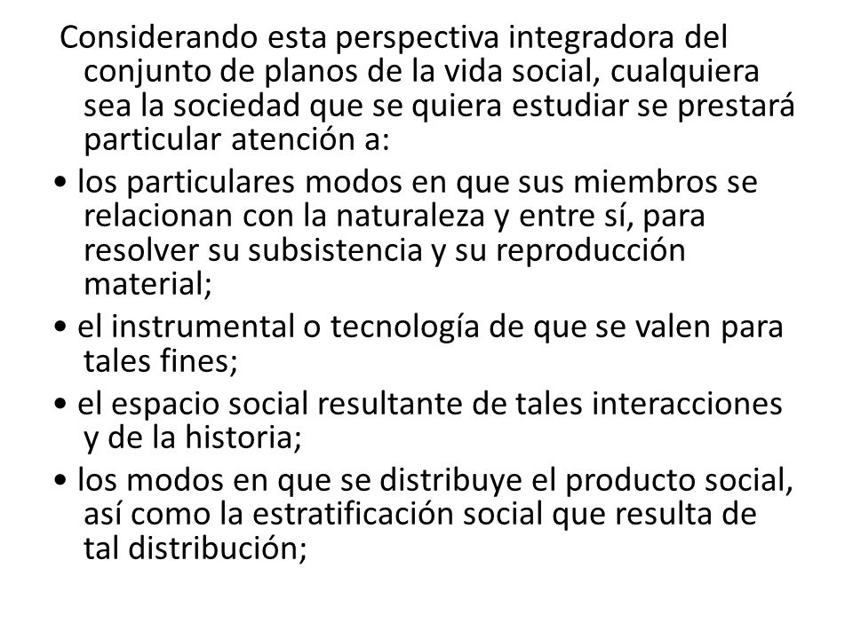 Considerando esta perspectiva integradora del conjunto de planos de la vida social, cualquiera sea la sociedad que se quiera estudiar se prestará particular atención a: • los particulares modos en que sus miembros se relacionan con la naturaleza y entre sí, para resolver su subsistencia y su reproducción material; • el instrumental o tecnología de que se valen para tales fines; • el espacio social resultante de tales interacciones y de la historia; • los modos en que se distribuye el producto social, así como la estratificación social que resulta de tal distribución;