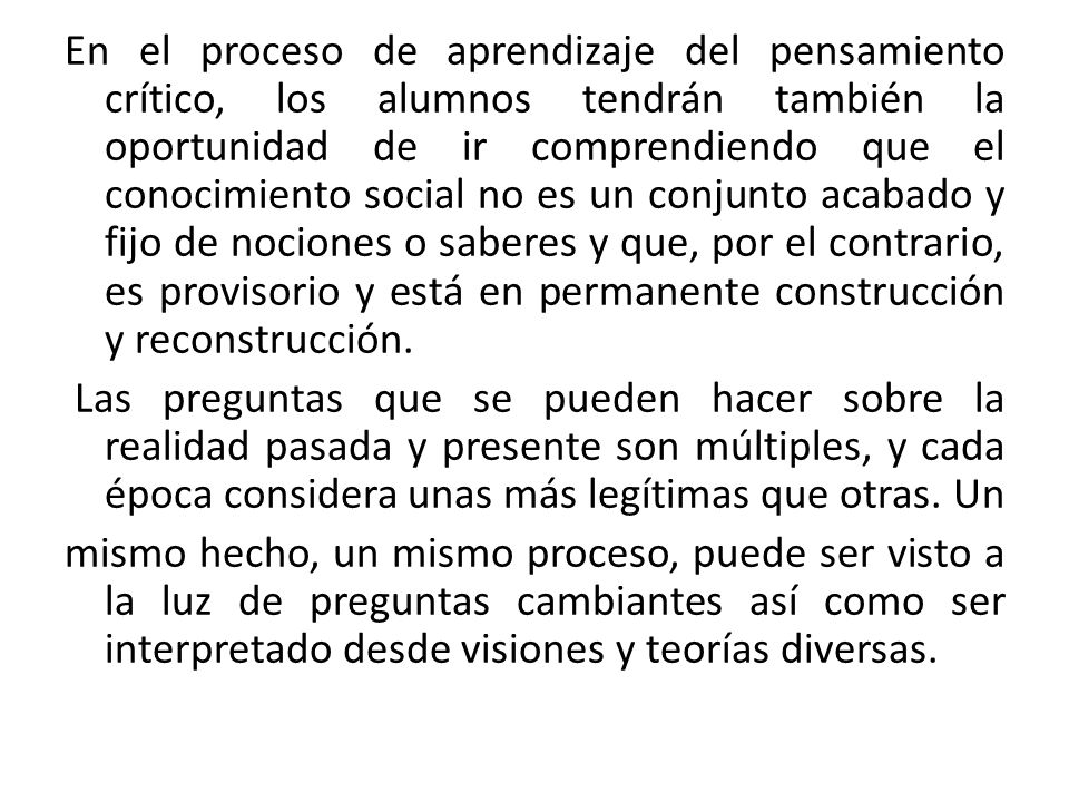 En el proceso de aprendizaje del pensamiento crítico, los alumnos tendrán también la oportunidad de ir comprendiendo que el conocimiento social no es un conjunto acabado y fijo de nociones o saberes y que, por el contrario, es provisorio y está en permanente construcción y reconstrucción.