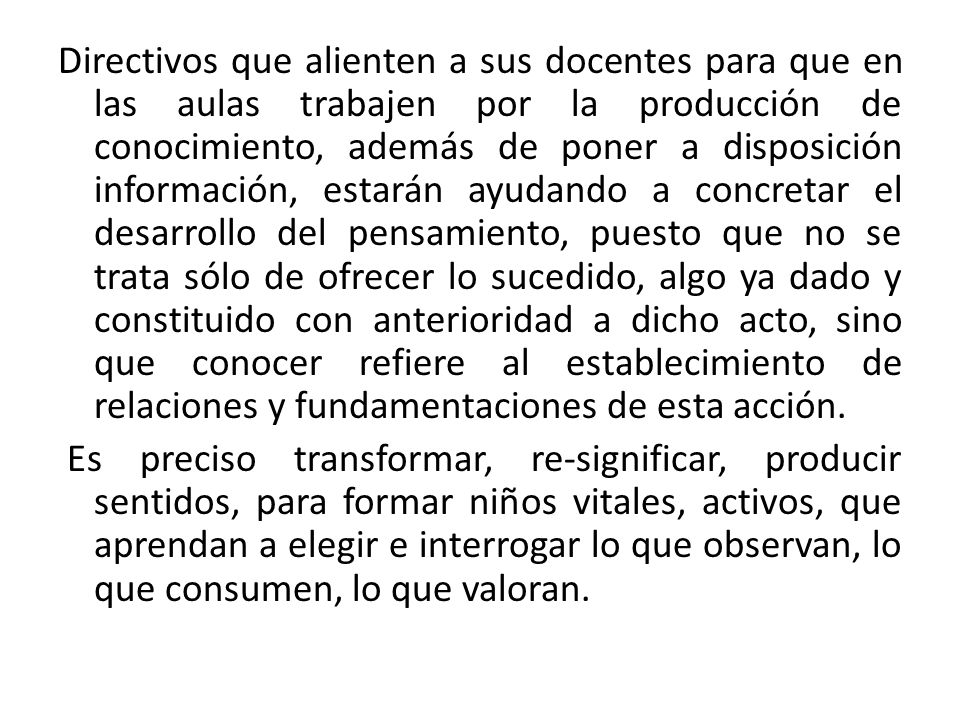 Directivos que alienten a sus docentes para que en las aulas trabajen por la producción de conocimiento, además de poner a disposición información, estarán ayudando a concretar el desarrollo del pensamiento, puesto que no se trata sólo de ofrecer lo sucedido, algo ya dado y constituido con anterioridad a dicho acto, sino que conocer refiere al establecimiento de relaciones y fundamentaciones de esta acción.