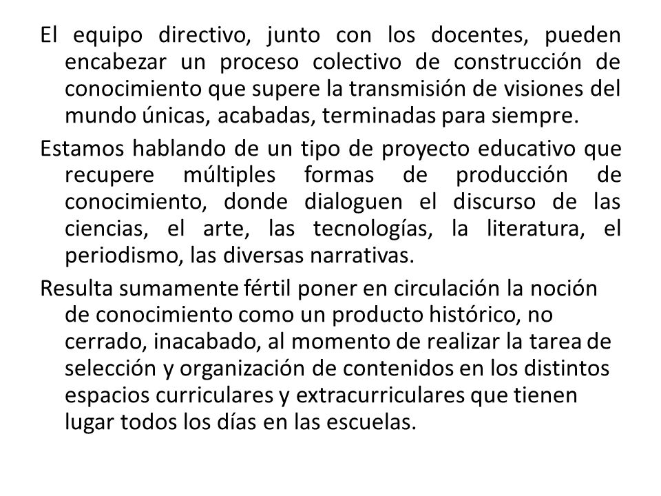 El equipo directivo, junto con los docentes, pueden encabezar un proceso colectivo de construcción de conocimiento que supere la transmisión de visiones del mundo únicas, acabadas, terminadas para siempre.