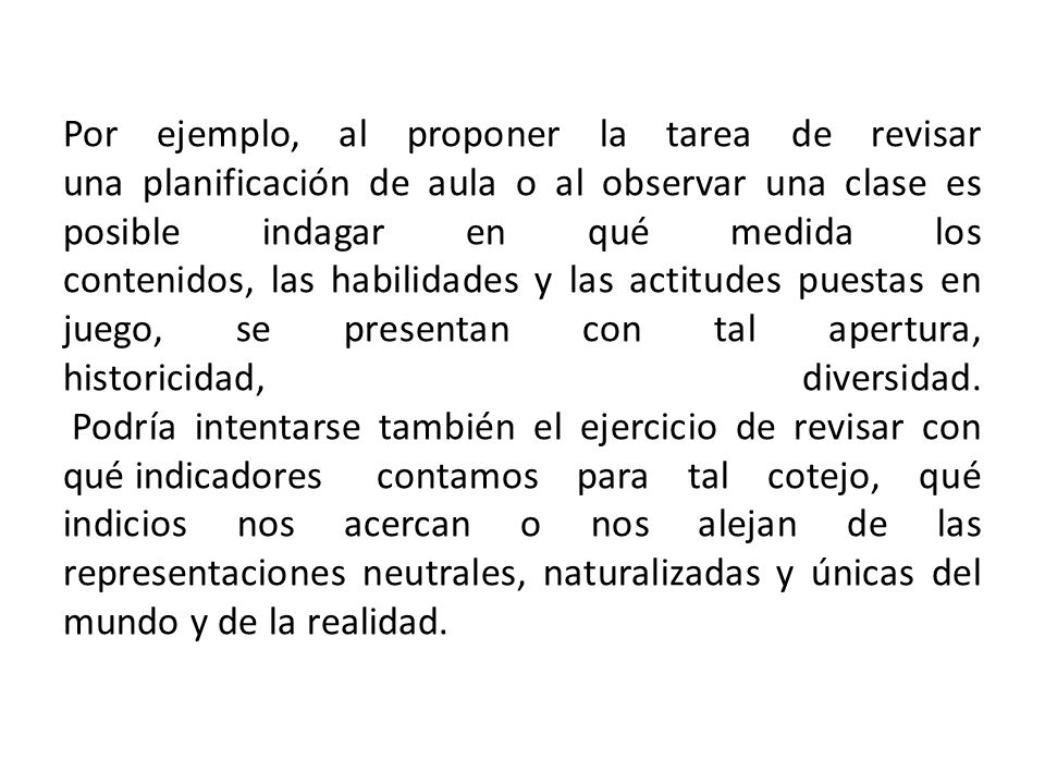 Por ejemplo, al proponer la tarea de revisar una planificación de aula o al observar una clase es posible indagar en qué medida los contenidos, las habilidades y las actitudes puestas en juego, se presentan con tal apertura, historicidad, diversidad.