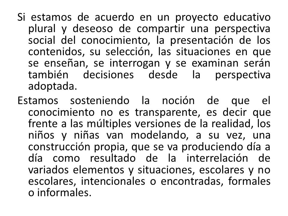 Si estamos de acuerdo en un proyecto educativo plural y deseoso de compartir una perspectiva social del conocimiento, la presentación de los contenidos, su selección, las situaciones en que se enseñan, se interrogan y se examinan serán también decisiones desde la perspectiva adoptada.
