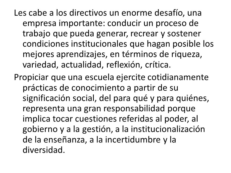 Les cabe a los directivos un enorme desafío, una empresa importante: conducir un proceso de trabajo que pueda generar, recrear y sostener condiciones institucionales que hagan posible los mejores aprendizajes, en términos de riqueza, variedad, actualidad, reflexión, crítica.