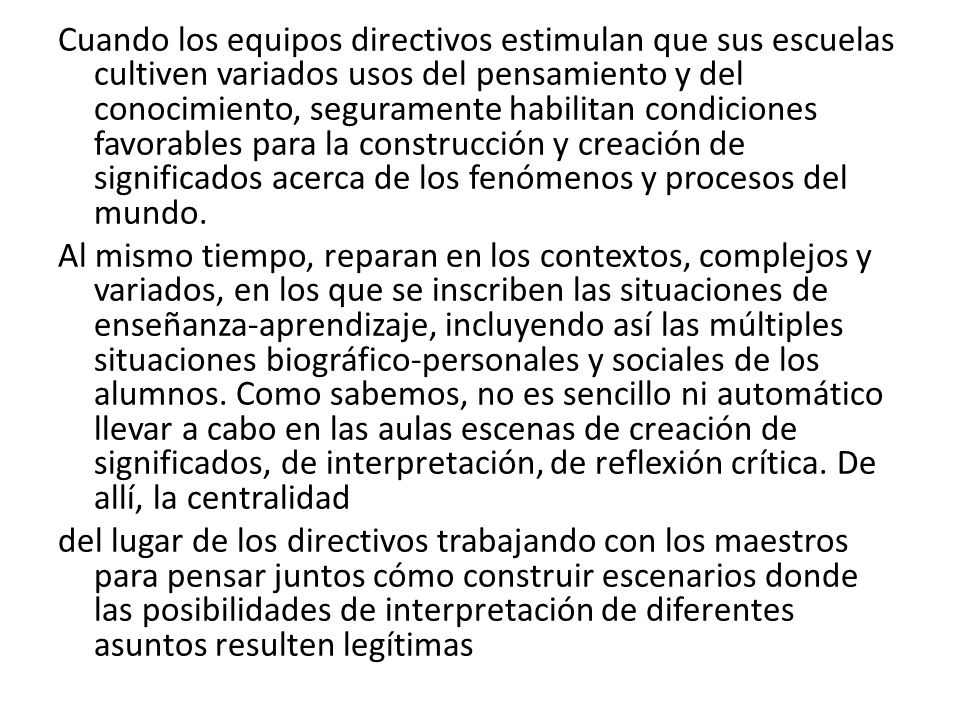 Cuando los equipos directivos estimulan que sus escuelas cultiven variados usos del pensamiento y del conocimiento, seguramente habilitan condiciones favorables para la construcción y creación de significados acerca de los fenómenos y procesos del mundo.