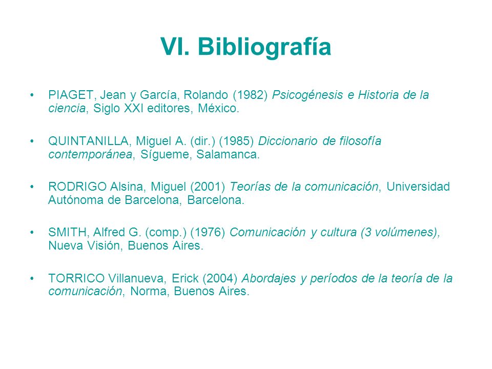 VI. Bibliografía PIAGET, Jean y García, Rolando (1982) Psicogénesis e Historia de la ciencia, Siglo XXI editores, México.