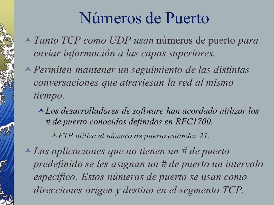 Números de Puerto Tanto TCP como UDP usan números de puerto para enviar información a las capas superiores.