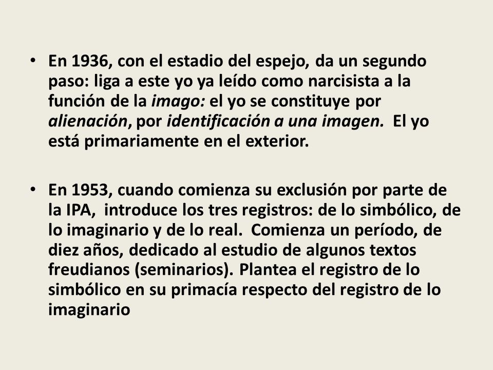 En 1936, con el estadio del espejo, da un segundo paso: liga a este yo ya leído como narcisista a la función de la imago: el yo se constituye por alienación, por identificación a una imagen. El yo está primariamente en el exterior.