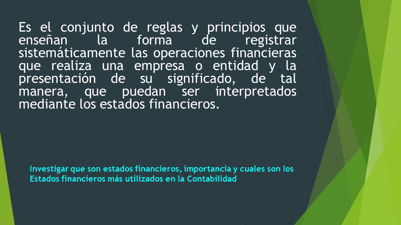 Es el conjunto de reglas y principios que enseñan la forma de registrar sistemáticamente las operaciones financieras que realiza una empresa o entidad y la presentación de su significado, de tal manera, que puedan ser interpretados mediante los estados financieros.