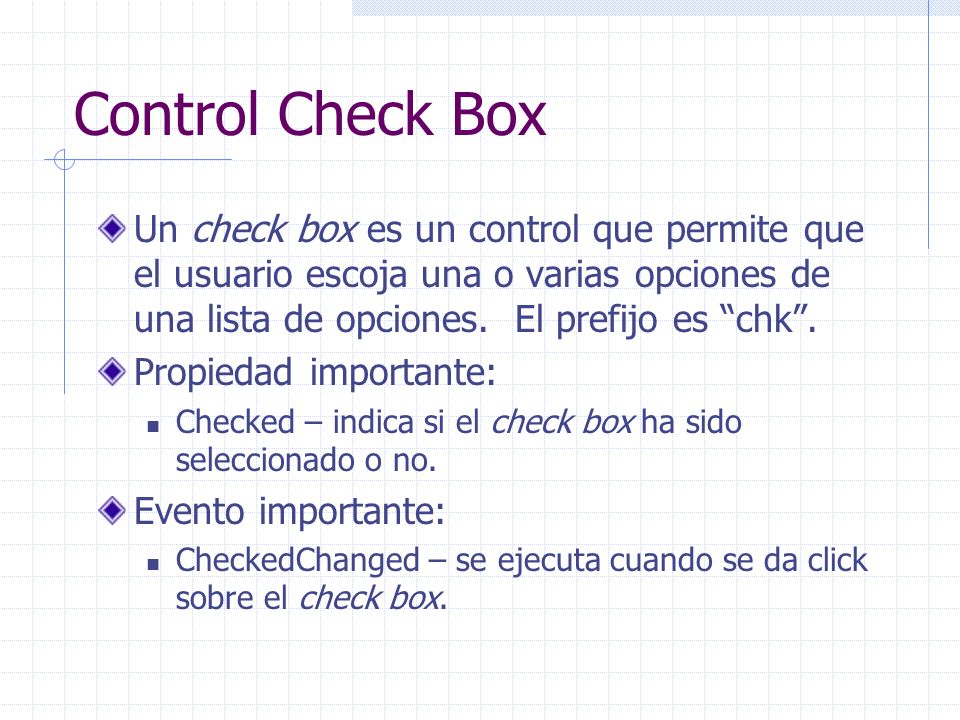 Control Check Box Un check box es un control que permite que el usuario escoja una o varias opciones de una lista de opciones. El prefijo es chk .