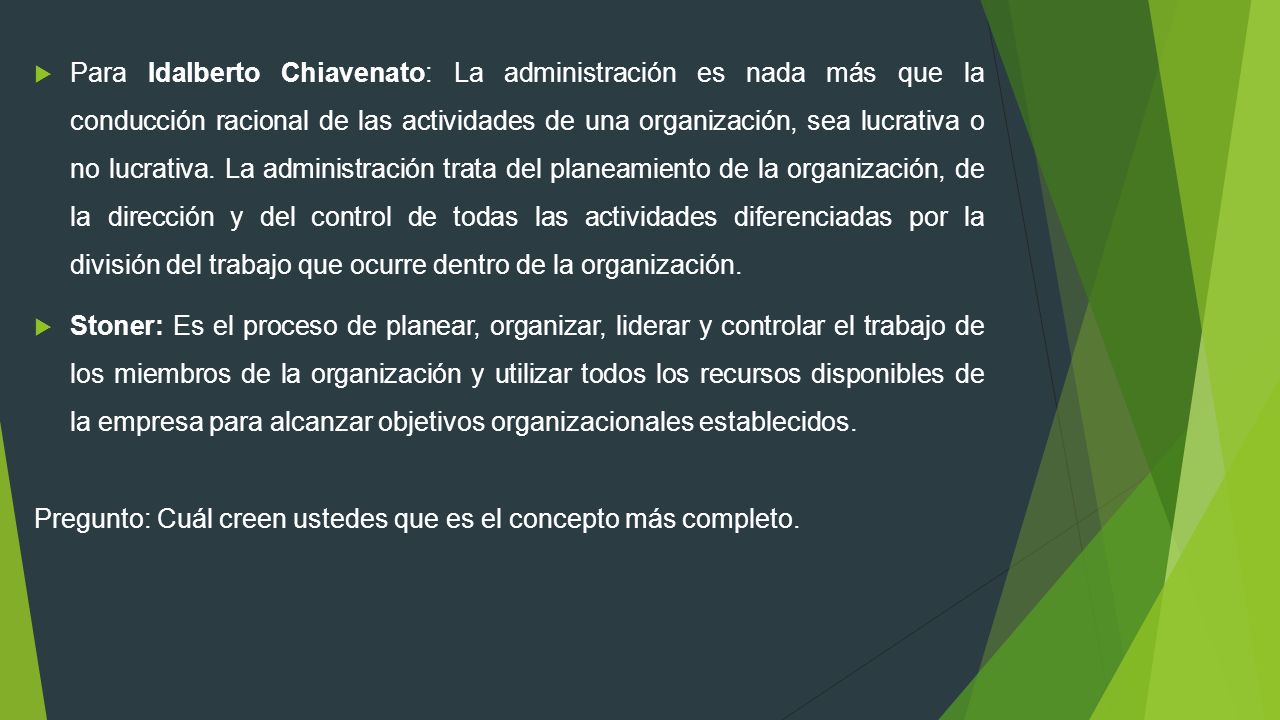Para Idalberto Chiavenato: La administración es nada más que la conducción racional de las actividades de una organización, sea lucrativa o no lucrativa. La administración trata del planeamiento de la organización, de la dirección y del control de todas las actividades diferenciadas por la división del trabajo que ocurre dentro de la organización.