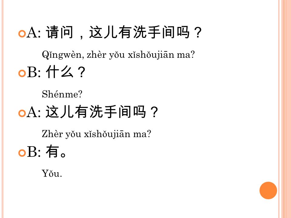 A: 请问，这儿有洗手间吗？ Qǐngwèn, zhèr yǒu xǐshǒujiān ma B: 什么？ Shénme A: 这儿有洗手间吗？ Zhèr yǒu xǐshǒujiān ma