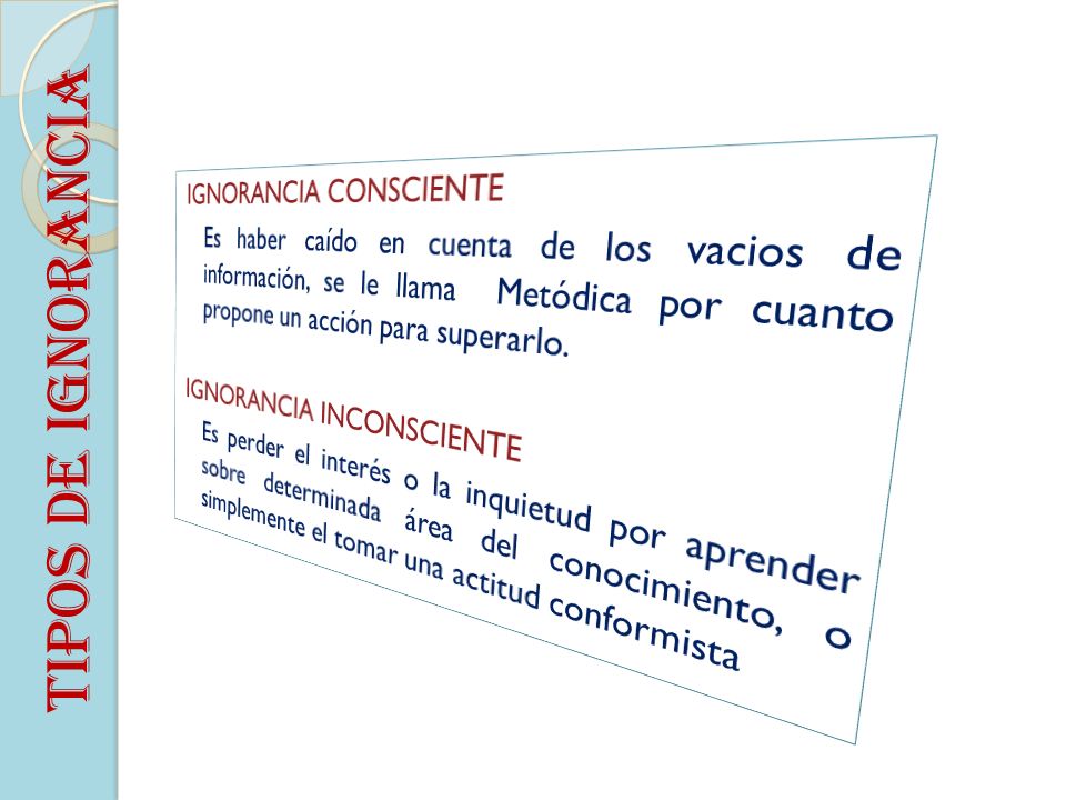 IGNORANCIA CONSCIENTE Es haber caído en cuenta de los vacios de información, se le llama Metódica por cuanto propone un acción para superarlo. IGNORANCIA INCONSCIENTE Es perder el interés o la inquietud por aprender sobre determinada área del conocimiento, o simplemente el tomar una actitud conformista