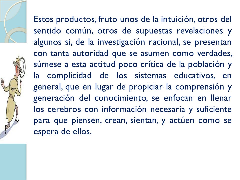 Estos productos, fruto unos de la intuición, otros del sentido común, otros de supuestas revelaciones y algunos si, de la investigación racional, se presentan con tanta autoridad que se asumen como verdades, súmese a esta actitud poco crítica de la población y la complicidad de los sistemas educativos, en general, que en lugar de propiciar la comprensión y generación del conocimiento, se enfocan en llenar los cerebros con información necesaria y suficiente para que piensen, crean, sientan, y actúen como se espera de ellos.