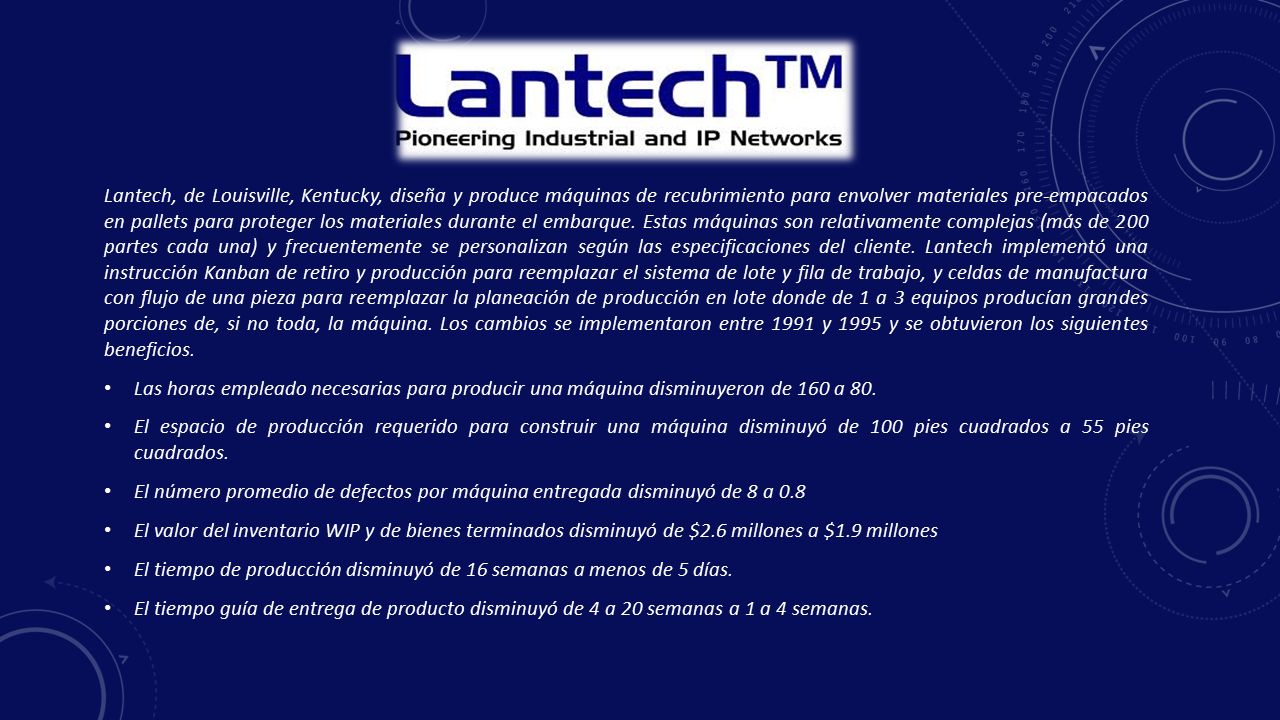 Lantech, de Louisville, Kentucky, diseña y produce máquinas de recubrimiento para envolver materiales pre-empacados en pallets para proteger los materiales durante el embarque. Estas máquinas son relativamente complejas (más de 200 partes cada una) y frecuentemente se personalizan según las especificaciones del cliente. Lantech implementó una instrucción Kanban de retiro y producción para reemplazar el sistema de lote y fila de trabajo, y celdas de manufactura con flujo de una pieza para reemplazar la planeación de producción en lote donde de 1 a 3 equipos producían grandes porciones de, si no toda, la máquina. Los cambios se implementaron entre 1991 y 1995 y se obtuvieron los siguientes beneficios.