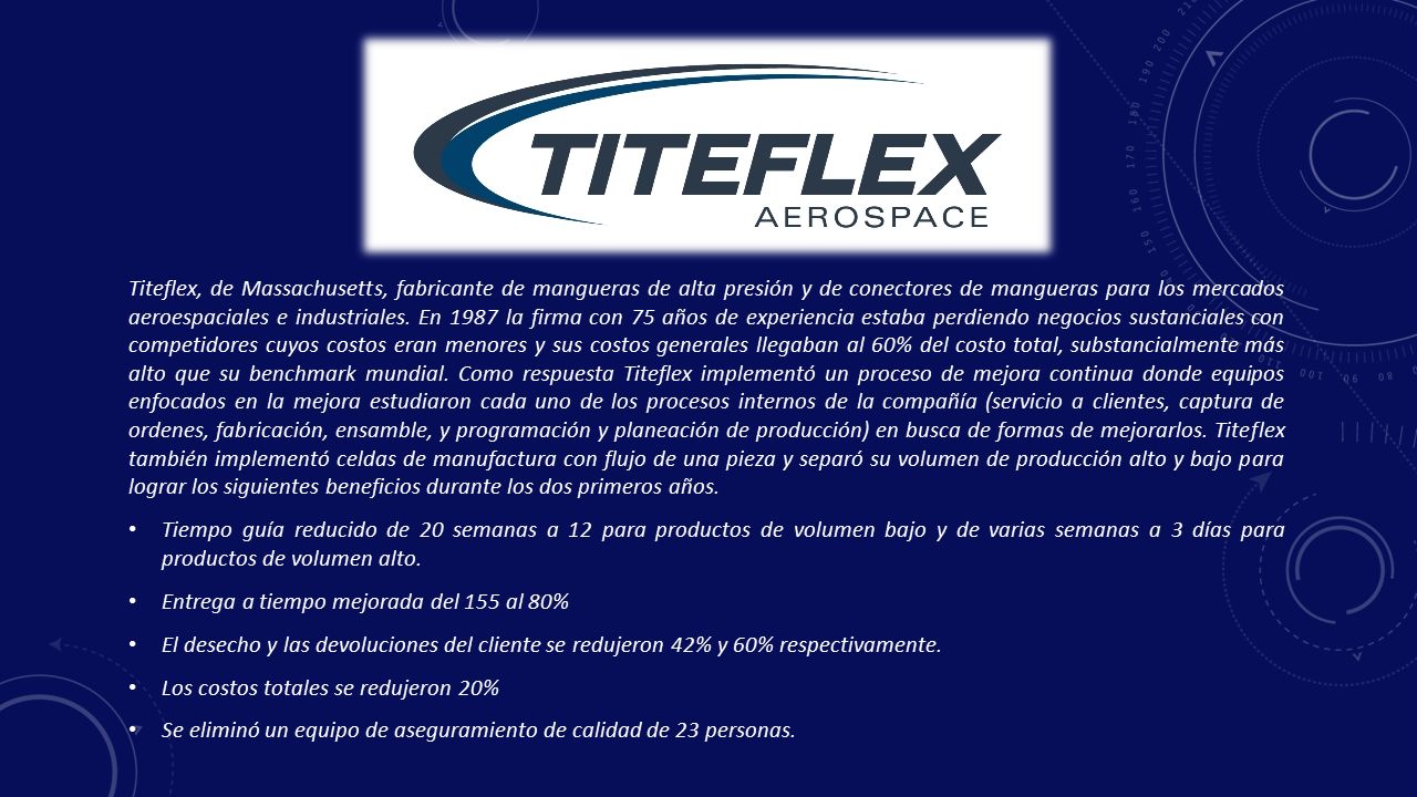 Titeflex, de Massachusetts, fabricante de mangueras de alta presión y de conectores de mangueras para los mercados aeroespaciales e industriales. En 1987 la firma con 75 años de experiencia estaba perdiendo negocios sustanciales con competidores cuyos costos eran menores y sus costos generales llegaban al 60% del costo total, substancialmente más alto que su benchmark mundial. Como respuesta Titeflex implementó un proceso de mejora continua donde equipos enfocados en la mejora estudiaron cada uno de los procesos internos de la compañía (servicio a clientes, captura de ordenes, fabricación, ensamble, y programación y planeación de producción) en busca de formas de mejorarlos. Titeflex también implementó celdas de manufactura con flujo de una pieza y separó su volumen de producción alto y bajo para lograr los siguientes beneficios durante los dos primeros años.