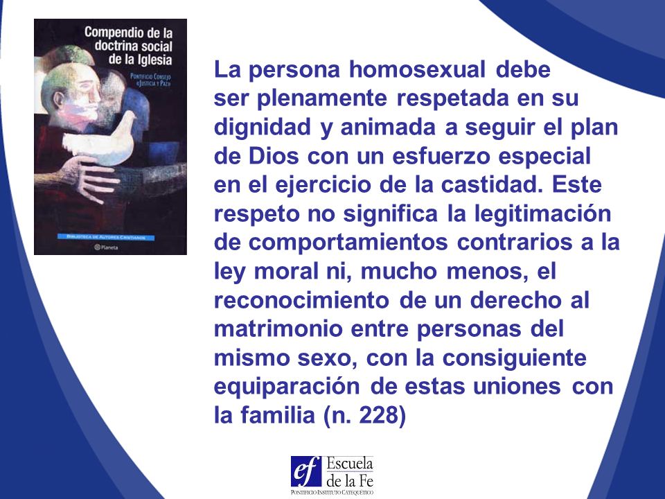 La persona homosexual debe ser plenamente respetada en su dignidad y animada a seguir el plan de Dios con un esfuerzo especial en el ejercicio de la castidad. Este respeto no significa la legitimación de comportamientos contrarios a la ley moral ni, mucho menos, el reconocimiento de un derecho al matrimonio entre personas del mismo sexo, con la consiguiente equiparación de estas uniones con la familia (n. 228)