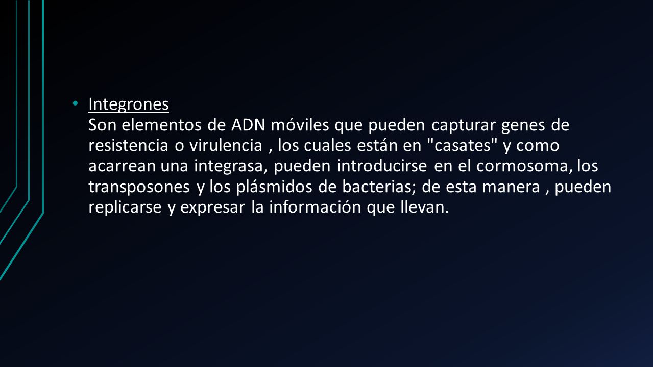 Integrones Son elementos de ADN móviles que pueden capturar genes de resistencia o virulencia , los cuales están en casates y como acarrean una integrasa, pueden introducirse en el cormosoma, los transposones y los plásmidos de bacterias; de esta manera , pueden replicarse y expresar la información que llevan.