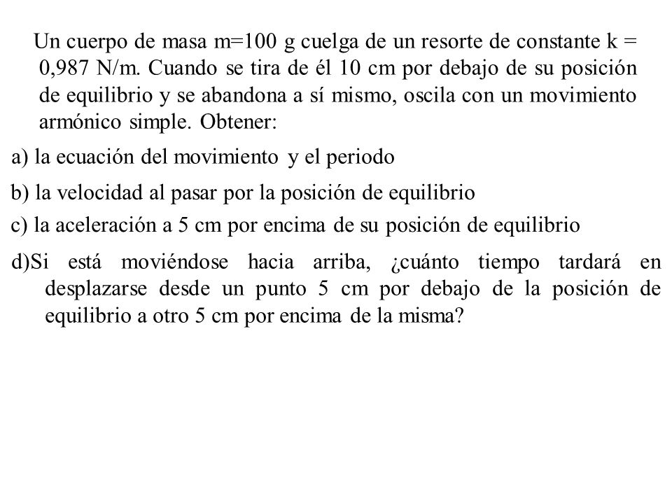 Un cuerpo de masa m=100 g cuelga de un resorte de constante k = 0,987 N/m. Cuando se tira de él 10 cm por debajo de su posición de equilibrio y se abandona a sí mismo, oscila con un movimiento armónico simple. Obtener: