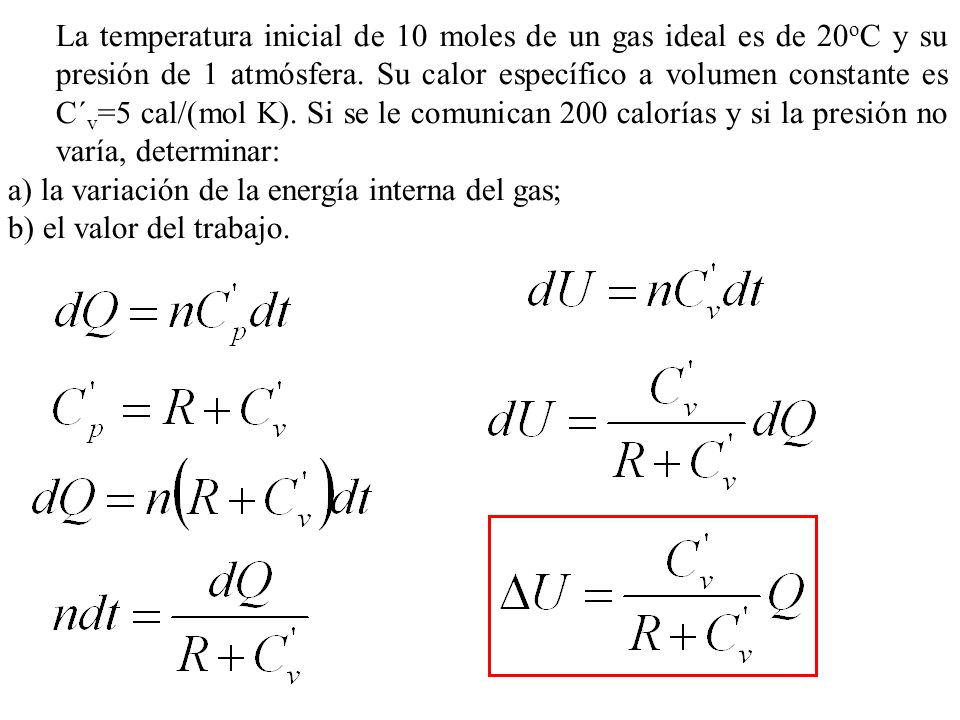 La temperatura inicial de 10 moles de un gas ideal es de 20oC y su presión de 1 atmósfera. Su calor específico a volumen constante es C´v=5 cal/(mol K). Si se le comunican 200 calorías y si la presión no varía, determinar: