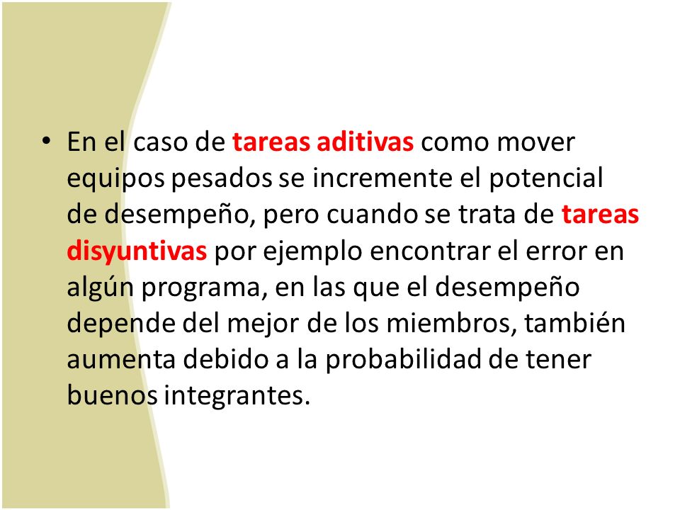 En el caso de tareas aditivas como mover equipos pesados se incremente el potencial de desempeño, pero cuando se trata de tareas disyuntivas por ejemplo encontrar el error en algún programa, en las que el desempeño depende del mejor de los miembros, también aumenta debido a la probabilidad de tener buenos integrantes.