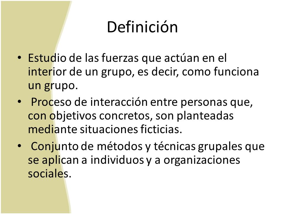 Definición Estudio de las fuerzas que actúan en el interior de un grupo, es decir, como funciona un grupo.